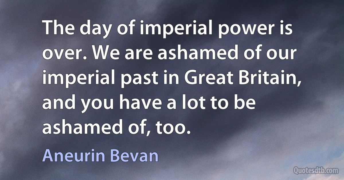 The day of imperial power is over. We are ashamed of our imperial past in Great Britain, and you have a lot to be ashamed of, too. (Aneurin Bevan)