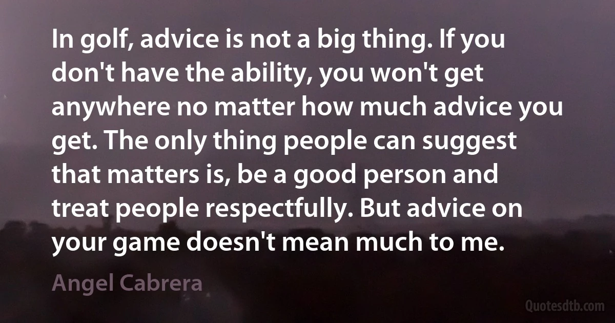 In golf, advice is not a big thing. If you don't have the ability, you won't get anywhere no matter how much advice you get. The only thing people can suggest that matters is, be a good person and treat people respectfully. But advice on your game doesn't mean much to me. (Angel Cabrera)