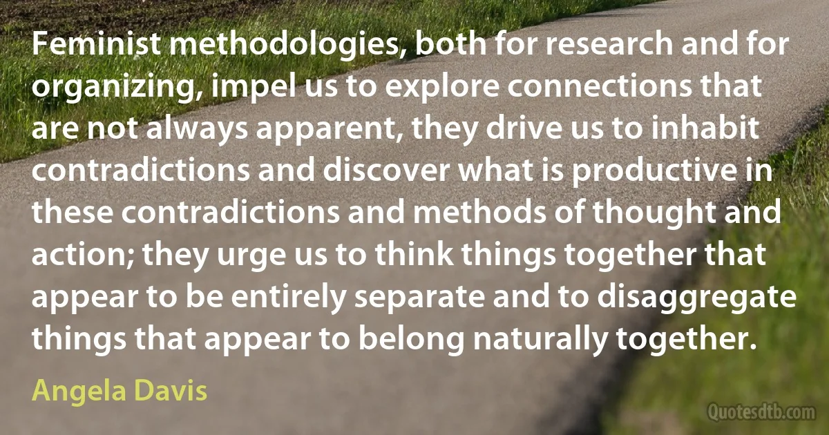 Feminist methodologies, both for research and for organizing, impel us to explore connections that are not always apparent, they drive us to inhabit contradictions and discover what is productive in these contradictions and methods of thought and action; they urge us to think things together that appear to be entirely separate and to disaggregate things that appear to belong naturally together. (Angela Davis)