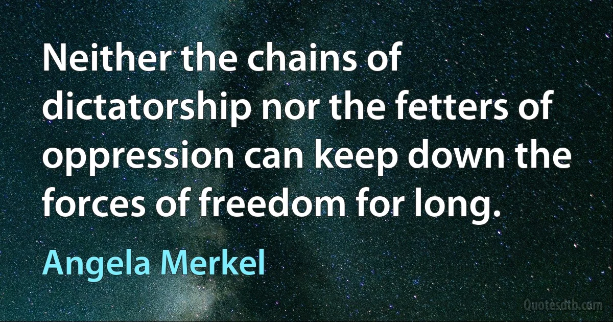 Neither the chains of dictatorship nor the fetters of oppression can keep down the forces of freedom for long. (Angela Merkel)