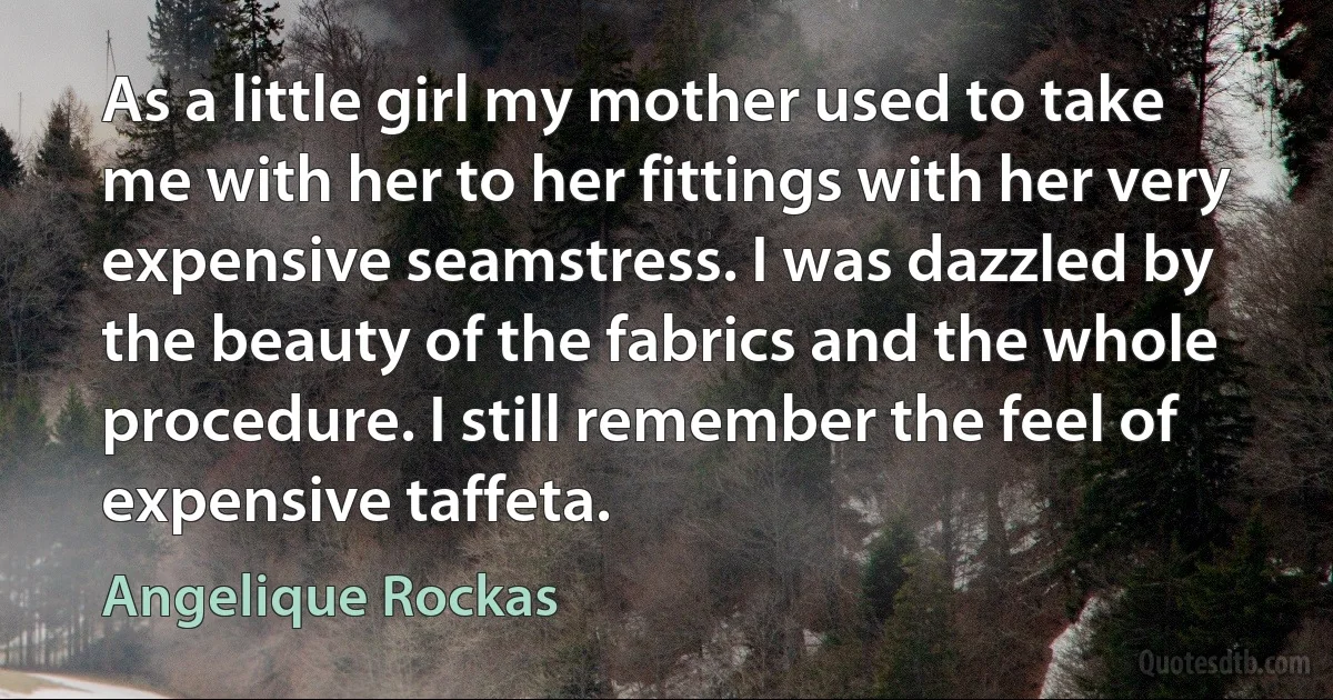 As a little girl my mother used to take me with her to her fittings with her very expensive seamstress. I was dazzled by the beauty of the fabrics and the whole procedure. I still remember the feel of expensive taffeta. (Angelique Rockas)