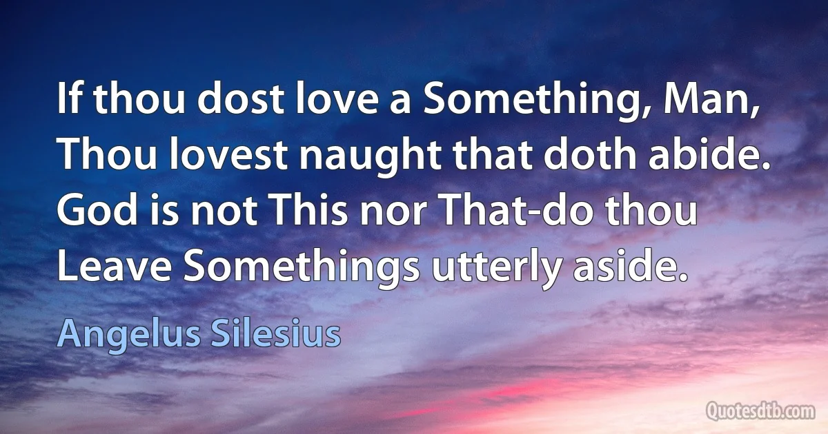 If thou dost love a Something, Man,
Thou lovest naught that doth abide.
God is not This nor That-do thou
Leave Somethings utterly aside. (Angelus Silesius)