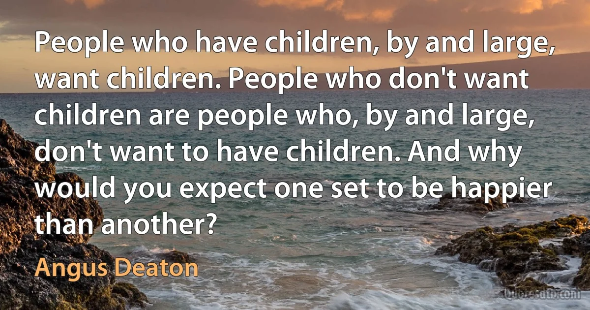 People who have children, by and large, want children. People who don't want children are people who, by and large, don't want to have children. And why would you expect one set to be happier than another? (Angus Deaton)