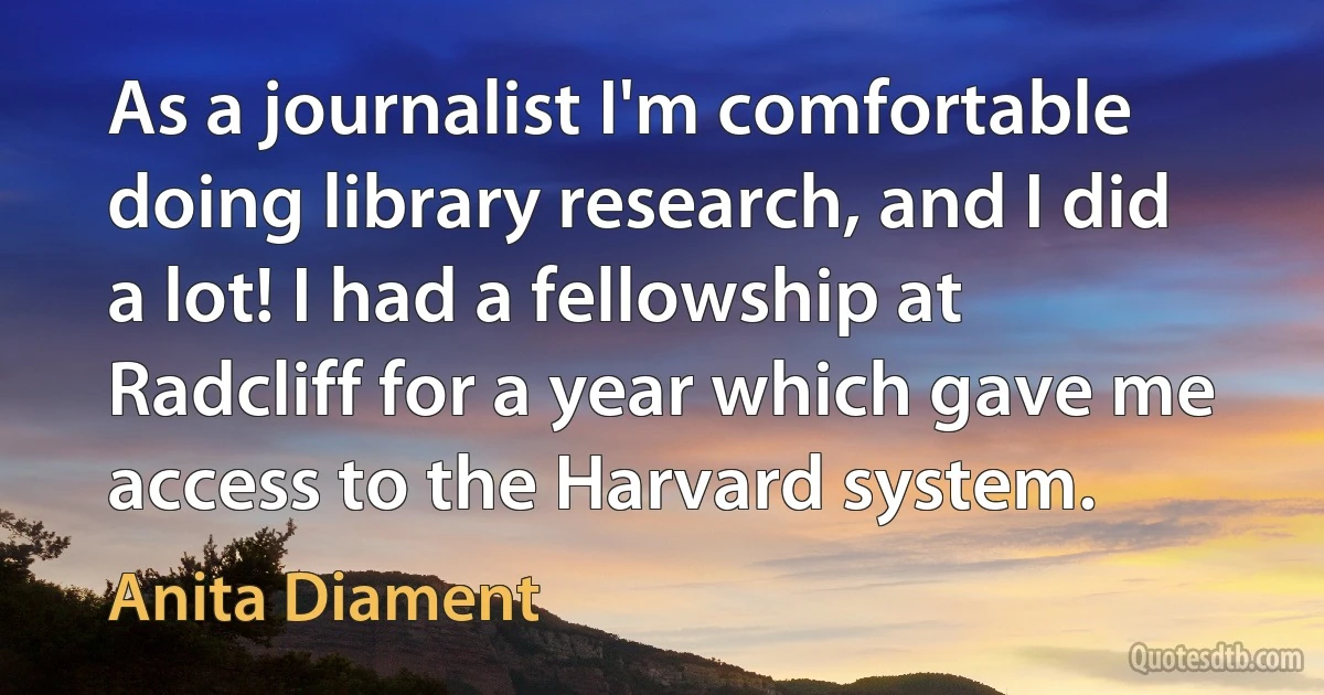 As a journalist I'm comfortable doing library research, and I did a lot! I had a fellowship at Radcliff for a year which gave me access to the Harvard system. (Anita Diament)