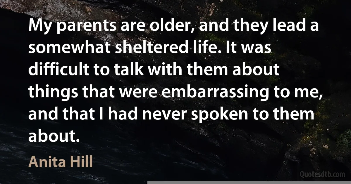 My parents are older, and they lead a somewhat sheltered life. It was difficult to talk with them about things that were embarrassing to me, and that I had never spoken to them about. (Anita Hill)