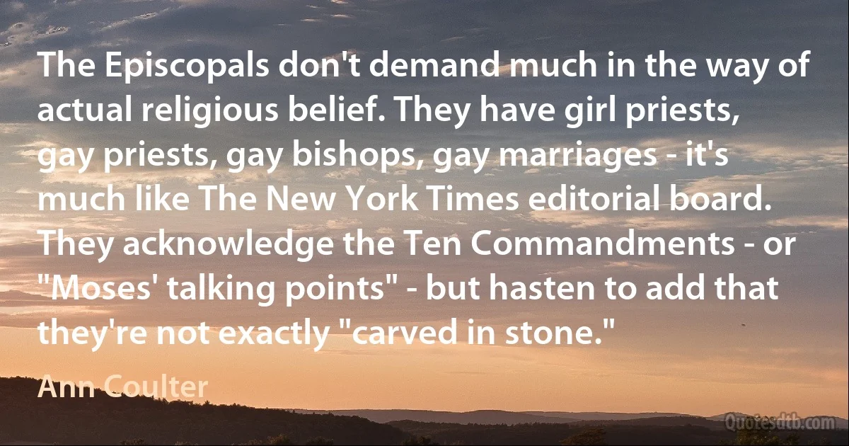 The Episcopals don't demand much in the way of actual religious belief. They have girl priests, gay priests, gay bishops, gay marriages - it's much like The New York Times editorial board. They acknowledge the Ten Commandments - or "Moses' talking points" - but hasten to add that they're not exactly "carved in stone." (Ann Coulter)