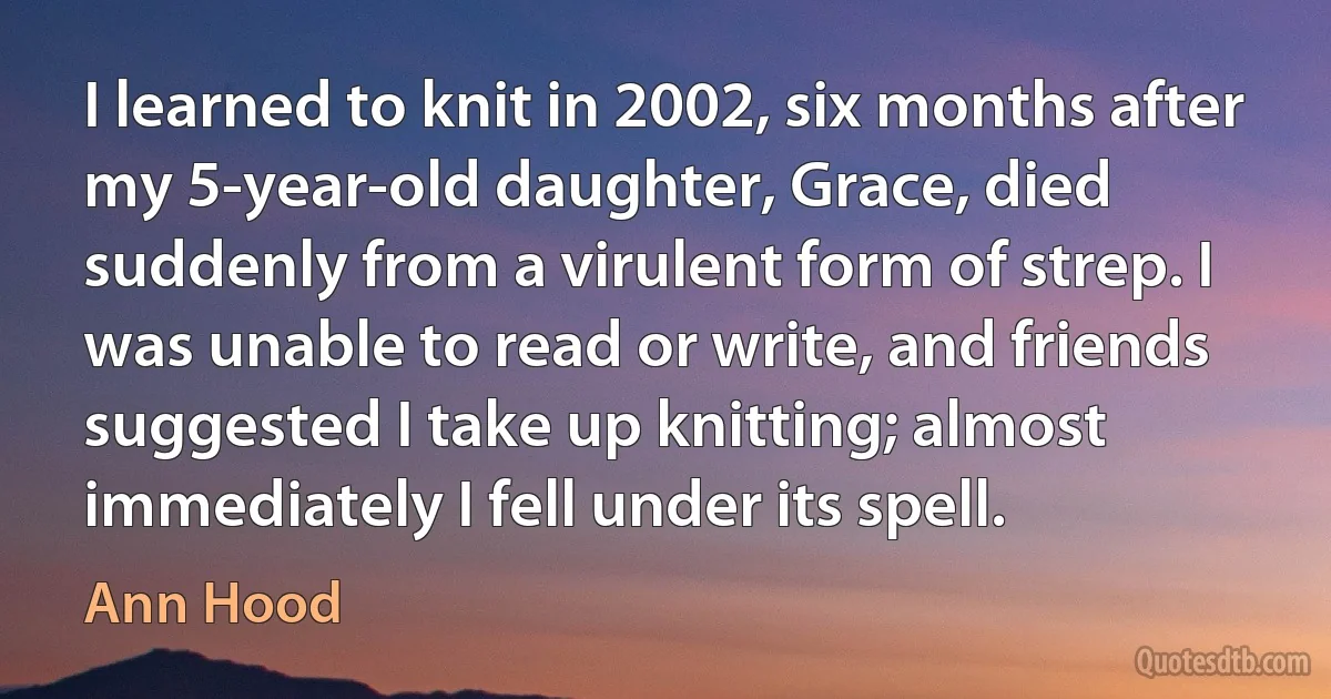 I learned to knit in 2002, six months after my 5-year-old daughter, Grace, died suddenly from a virulent form of strep. I was unable to read or write, and friends suggested I take up knitting; almost immediately I fell under its spell. (Ann Hood)