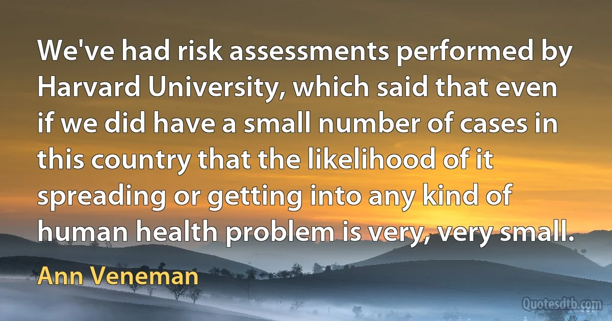 We've had risk assessments performed by Harvard University, which said that even if we did have a small number of cases in this country that the likelihood of it spreading or getting into any kind of human health problem is very, very small. (Ann Veneman)