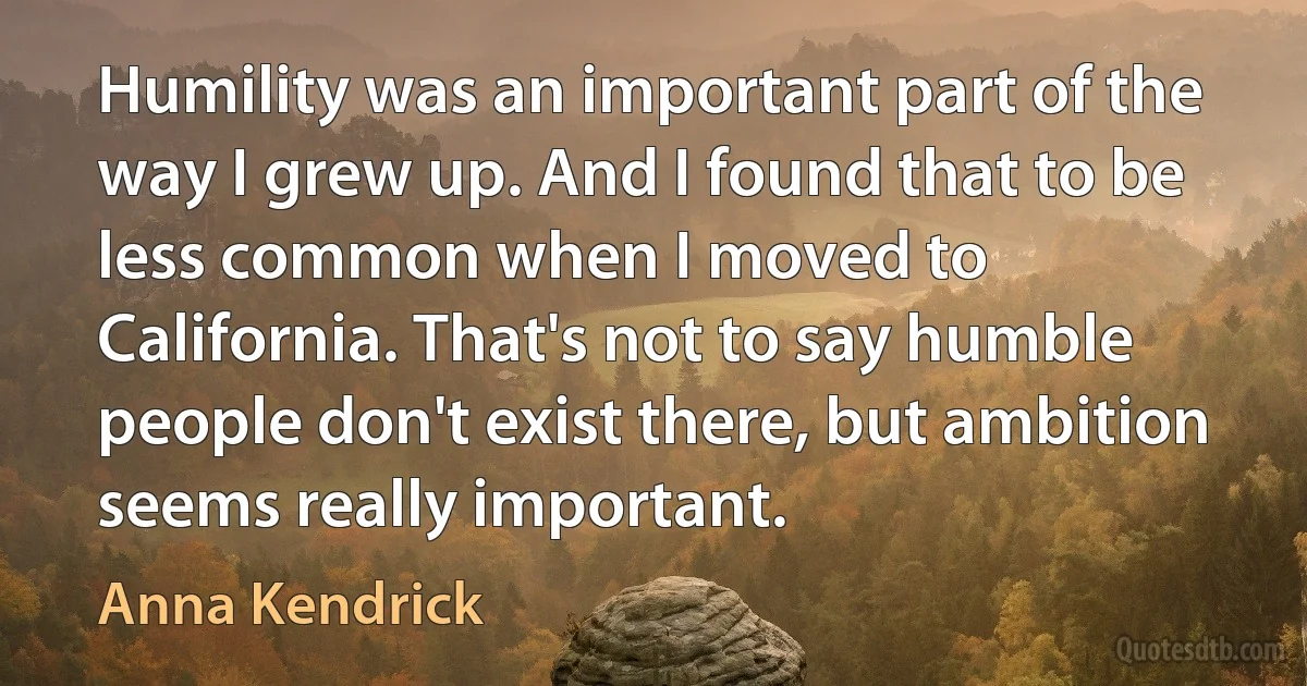 Humility was an important part of the way I grew up. And I found that to be less common when I moved to California. That's not to say humble people don't exist there, but ambition seems really important. (Anna Kendrick)