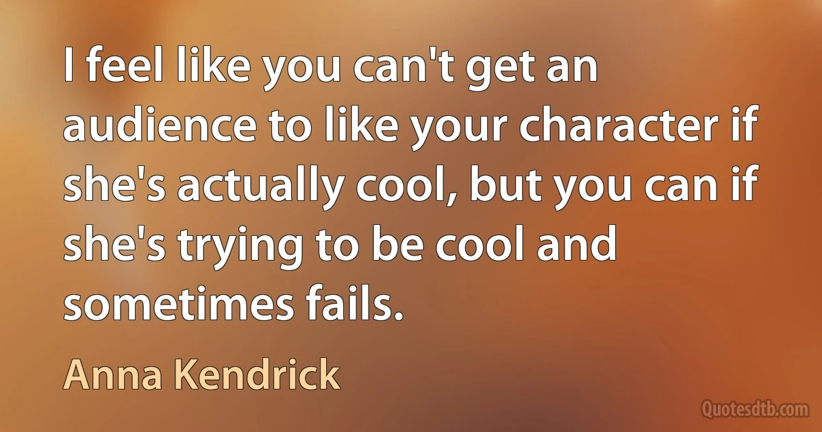 I feel like you can't get an audience to like your character if she's actually cool, but you can if she's trying to be cool and sometimes fails. (Anna Kendrick)