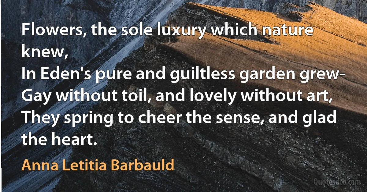 Flowers, the sole luxury which nature knew,
In Eden's pure and guiltless garden grew-
Gay without toil, and lovely without art,
They spring to cheer the sense, and glad the heart. (Anna Letitia Barbauld)