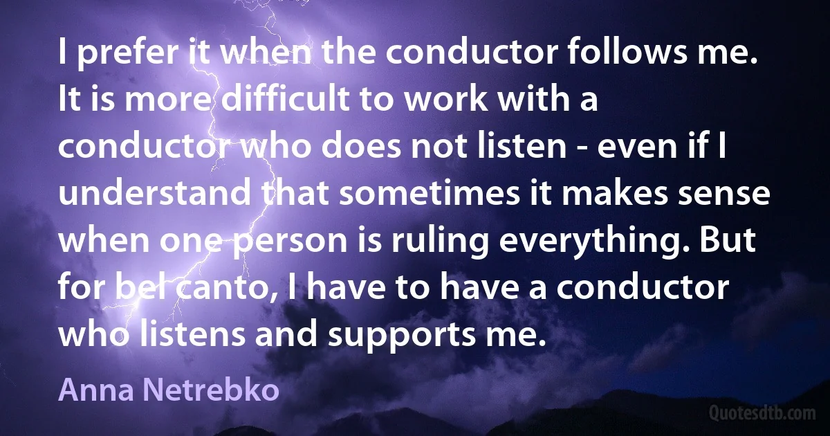 I prefer it when the conductor follows me. It is more difficult to work with a conductor who does not listen - even if I understand that sometimes it makes sense when one person is ruling everything. But for bel canto, I have to have a conductor who listens and supports me. (Anna Netrebko)