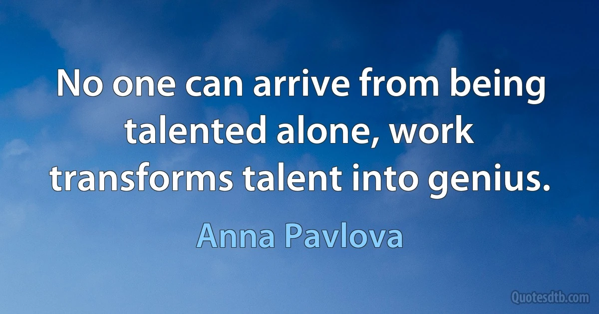 No one can arrive from being talented alone, work transforms talent into genius. (Anna Pavlova)