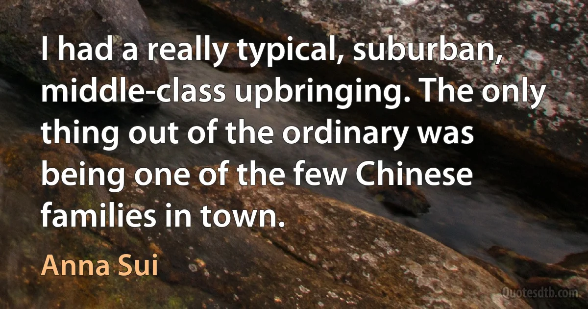 I had a really typical, suburban, middle-class upbringing. The only thing out of the ordinary was being one of the few Chinese families in town. (Anna Sui)