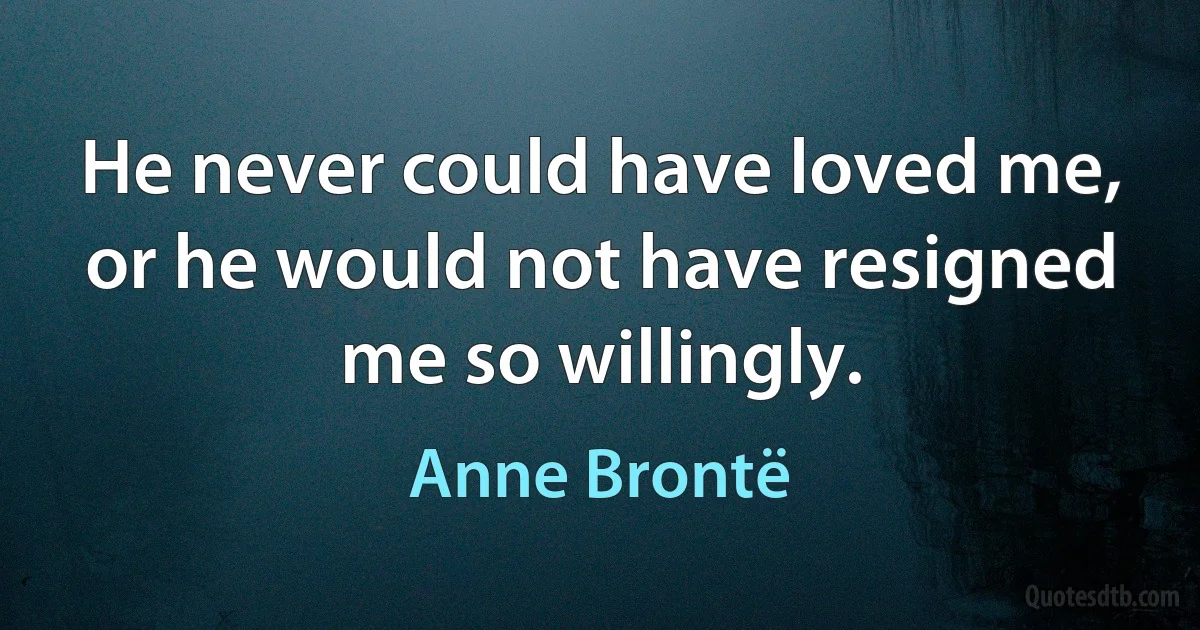 He never could have loved me, or he would not have resigned me so willingly. (Anne Brontë)