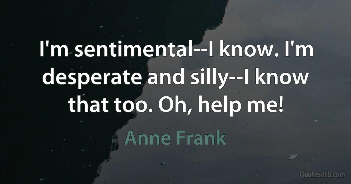 I'm sentimental--I know. I'm desperate and silly--I know that too. Oh, help me! (Anne Frank)