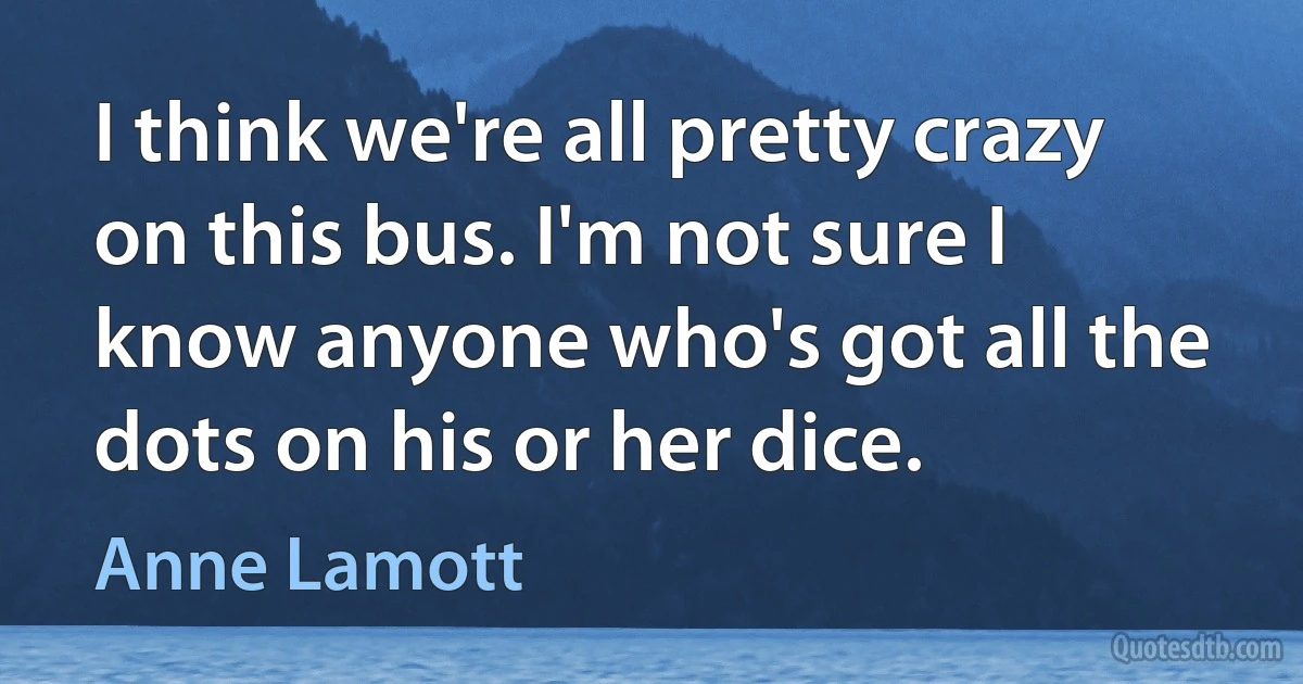 I think we're all pretty crazy on this bus. I'm not sure I know anyone who's got all the dots on his or her dice. (Anne Lamott)