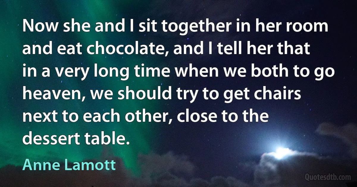 Now she and I sit together in her room and eat chocolate, and I tell her that in a very long time when we both to go heaven, we should try to get chairs next to each other, close to the dessert table. (Anne Lamott)