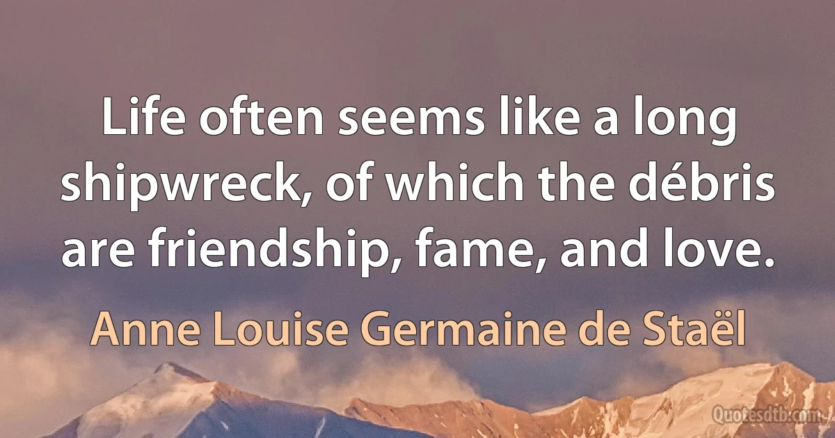 Life often seems like a long shipwreck, of which the débris are friendship, fame, and love. (Anne Louise Germaine de Staël)