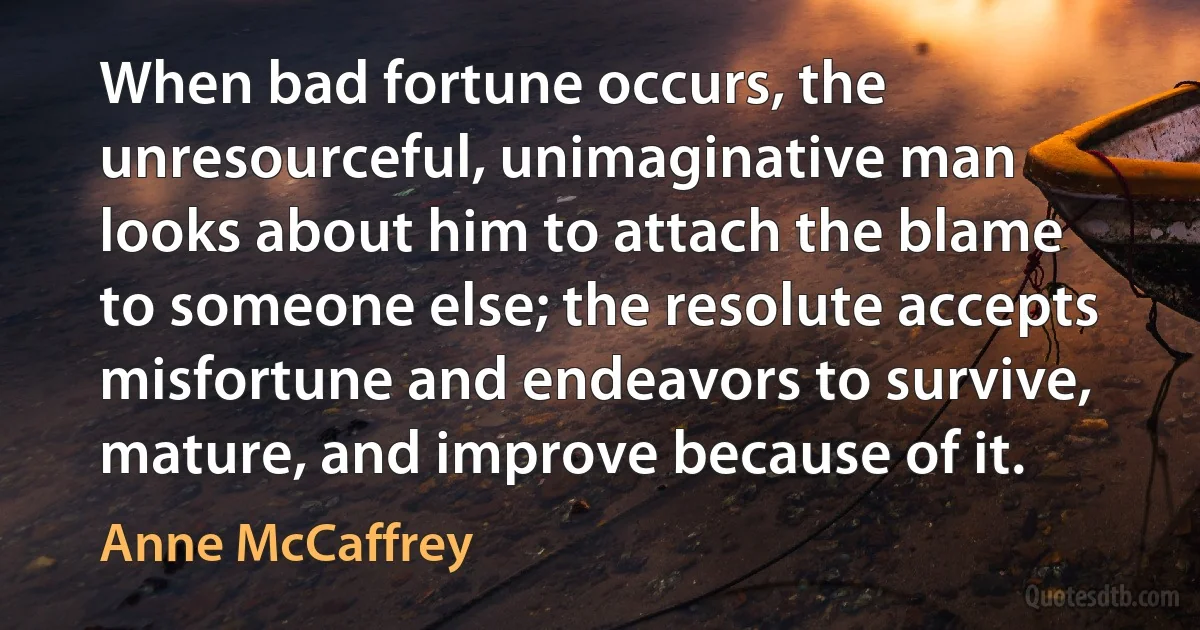 When bad fortune occurs, the unresourceful, unimaginative man looks about him to attach the blame to someone else; the resolute accepts misfortune and endeavors to survive, mature, and improve because of it. (Anne McCaffrey)