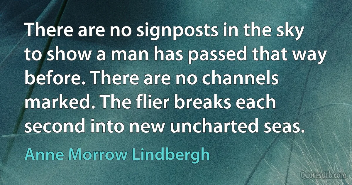 There are no signposts in the sky to show a man has passed that way before. There are no channels marked. The flier breaks each second into new uncharted seas. (Anne Morrow Lindbergh)