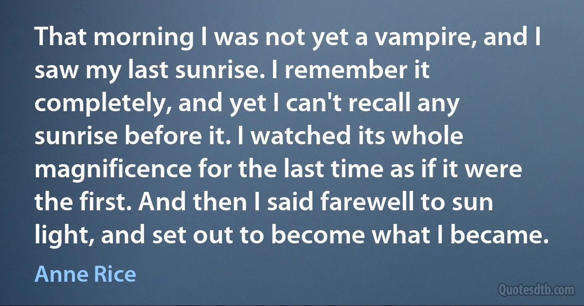 That morning I was not yet a vampire, and I saw my last sunrise. I remember it completely, and yet I can't recall any sunrise before it. I watched its whole magnificence for the last time as if it were the first. And then I said farewell to sun light, and set out to become what I became. (Anne Rice)