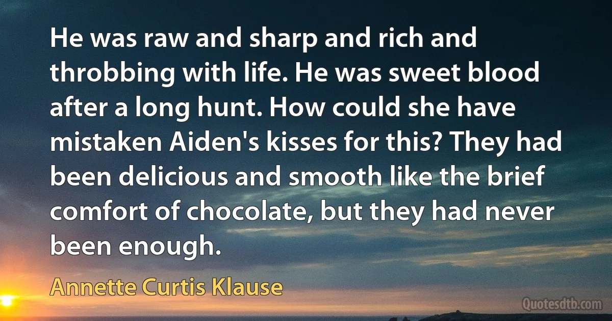 He was raw and sharp and rich and throbbing with life. He was sweet blood after a long hunt. How could she have mistaken Aiden's kisses for this? They had been delicious and smooth like the brief comfort of chocolate, but they had never been enough. (Annette Curtis Klause)