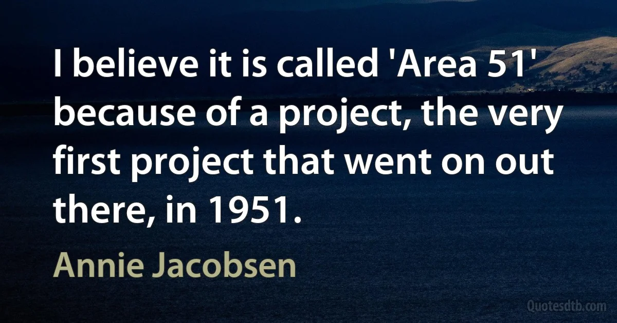 I believe it is called 'Area 51' because of a project, the very first project that went on out there, in 1951. (Annie Jacobsen)