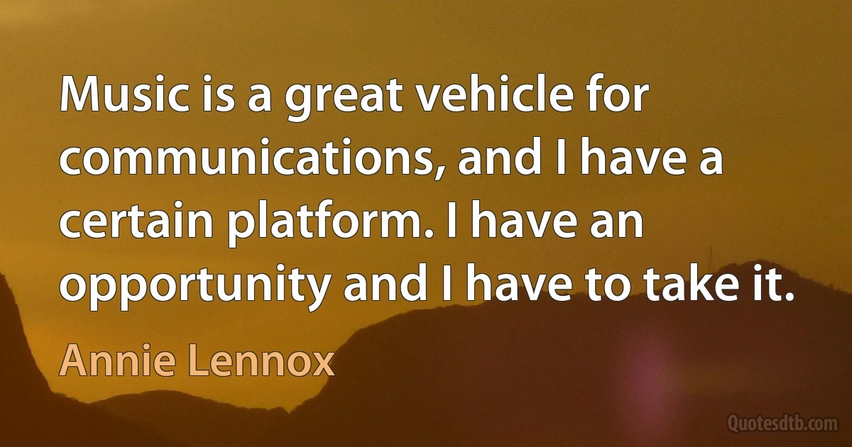 Music is a great vehicle for communications, and I have a certain platform. I have an opportunity and I have to take it. (Annie Lennox)