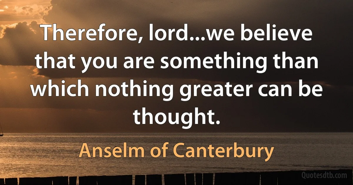 Therefore, lord...we believe that you are something than which nothing greater can be thought. (Anselm of Canterbury)