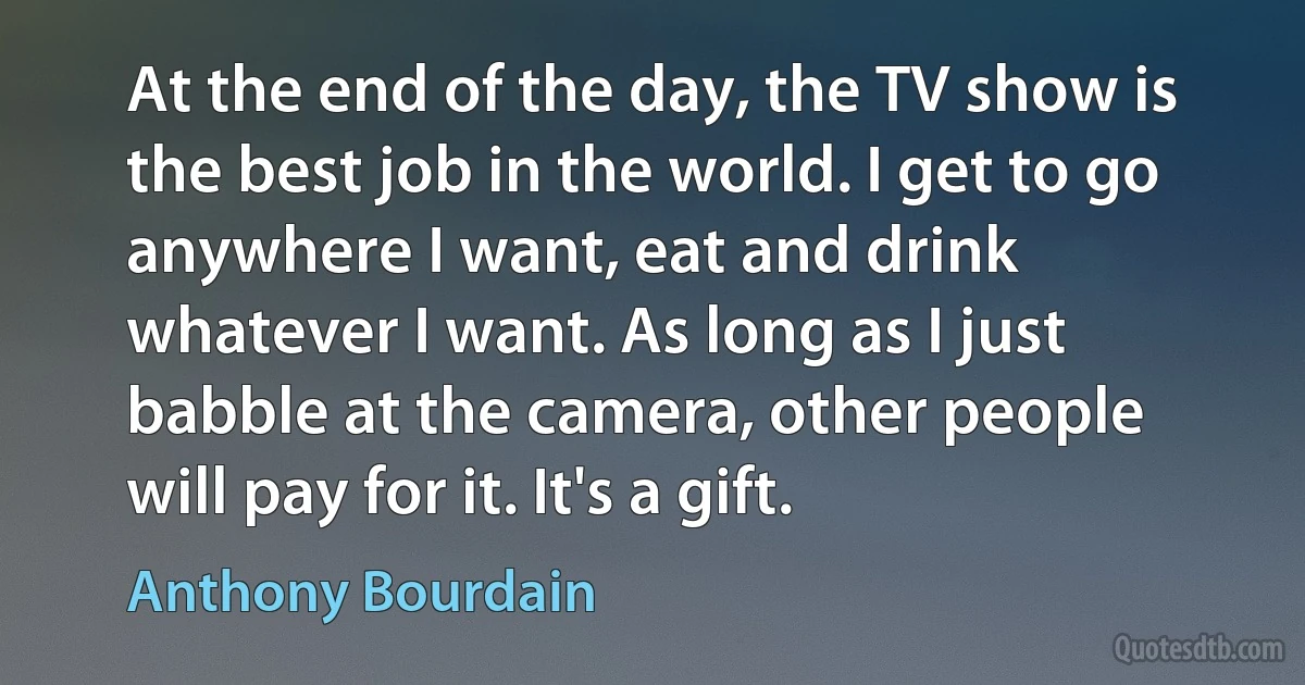 At the end of the day, the TV show is the best job in the world. I get to go anywhere I want, eat and drink whatever I want. As long as I just babble at the camera, other people will pay for it. It's a gift. (Anthony Bourdain)