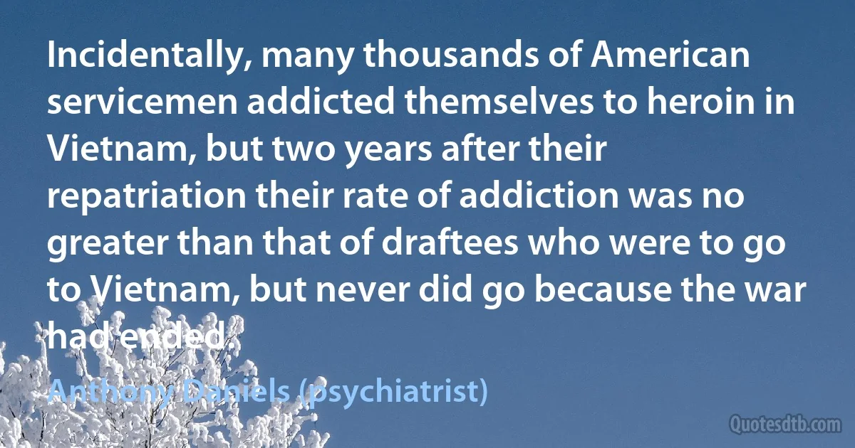 Incidentally, many thousands of American servicemen addicted themselves to heroin in Vietnam, but two years after their repatriation their rate of addiction was no greater than that of draftees who were to go to Vietnam, but never did go because the war had ended. (Anthony Daniels (psychiatrist))