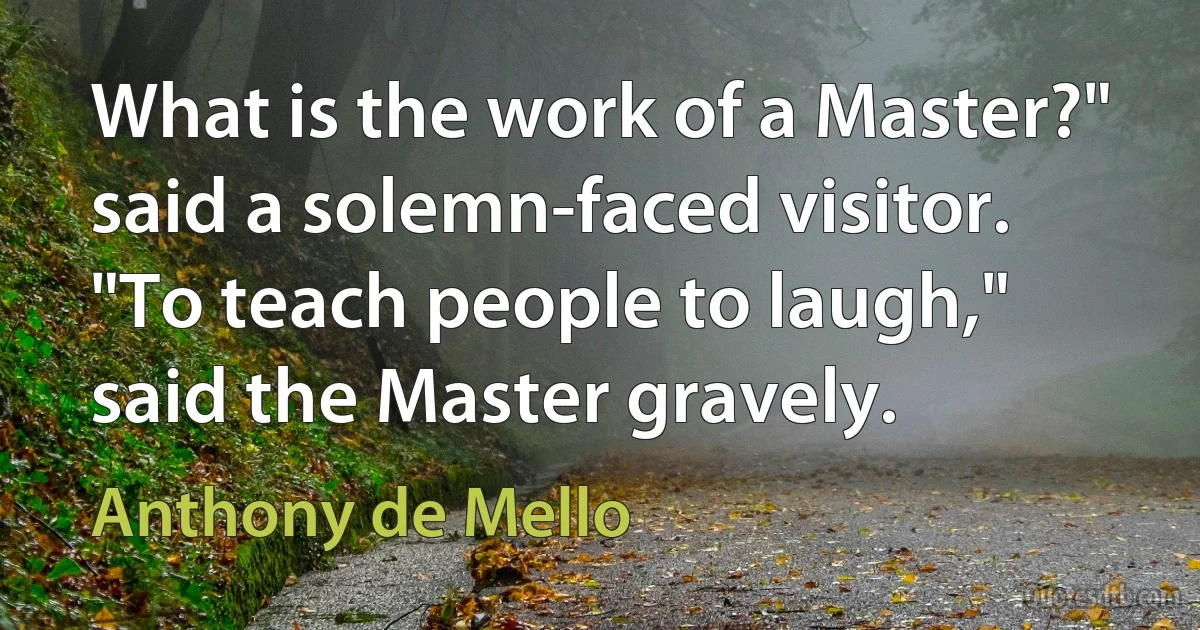 What is the work of a Master?" said a solemn-faced visitor. "To teach people to laugh," said the Master gravely. (Anthony de Mello)