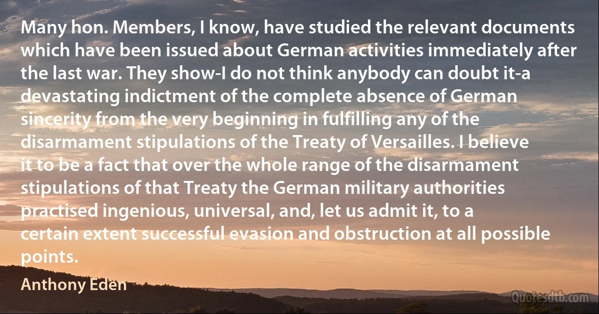 Many hon. Members, I know, have studied the relevant documents which have been issued about German activities immediately after the last war. They show-I do not think anybody can doubt it-a devastating indictment of the complete absence of German sincerity from the very beginning in fulfilling any of the disarmament stipulations of the Treaty of Versailles. I believe it to be a fact that over the whole range of the disarmament stipulations of that Treaty the German military authorities practised ingenious, universal, and, let us admit it, to a certain extent successful evasion and obstruction at all possible points. (Anthony Eden)