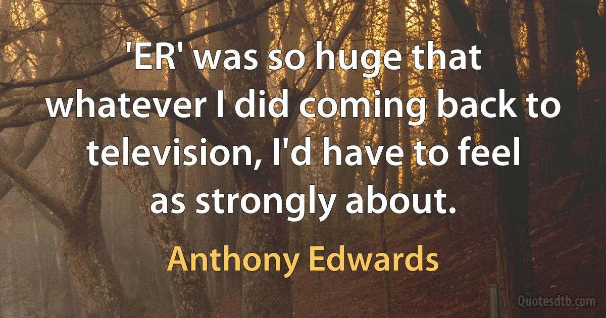 'ER' was so huge that whatever I did coming back to television, I'd have to feel as strongly about. (Anthony Edwards)