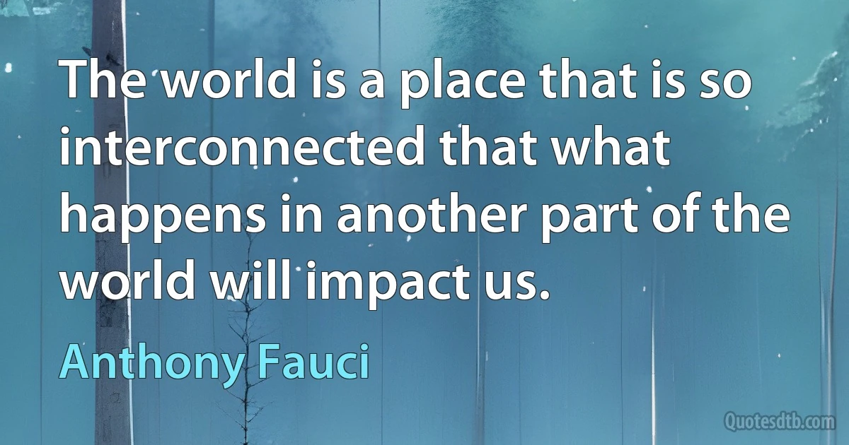 The world is a place that is so interconnected that what happens in another part of the world will impact us. (Anthony Fauci)