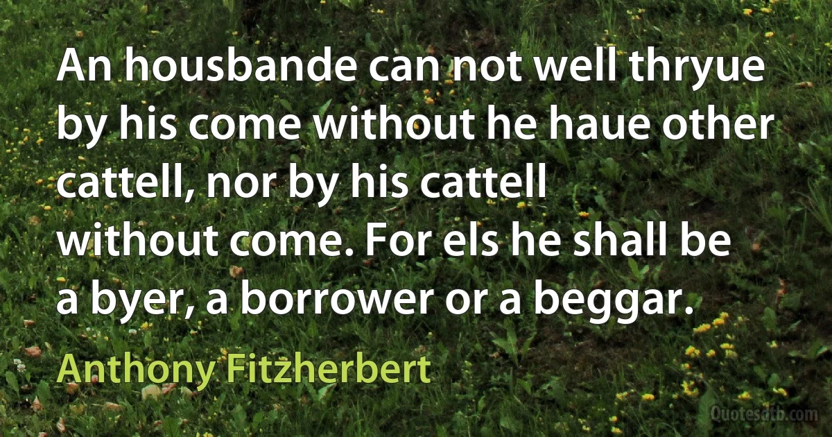 An housbande can not well thryue by his come without he haue other cattell, nor by his cattell without come. For els he shall be a byer, a borrower or a beggar. (Anthony Fitzherbert)