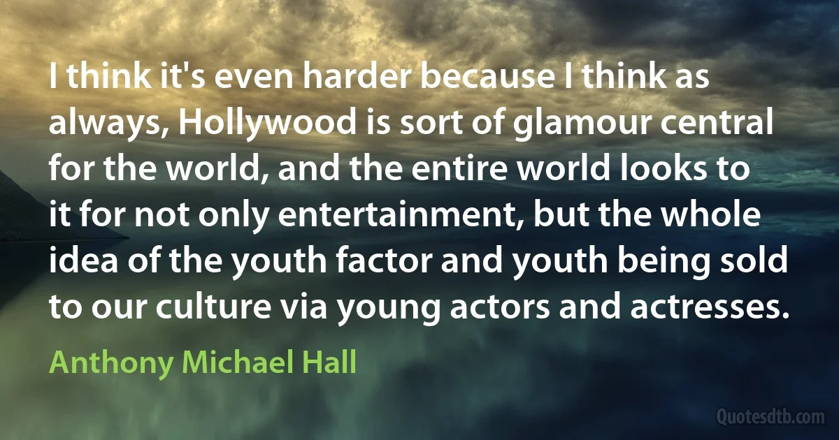 I think it's even harder because I think as always, Hollywood is sort of glamour central for the world, and the entire world looks to it for not only entertainment, but the whole idea of the youth factor and youth being sold to our culture via young actors and actresses. (Anthony Michael Hall)