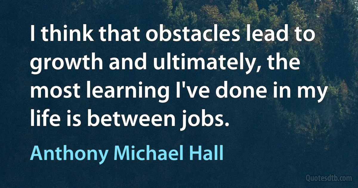 I think that obstacles lead to growth and ultimately, the most learning I've done in my life is between jobs. (Anthony Michael Hall)