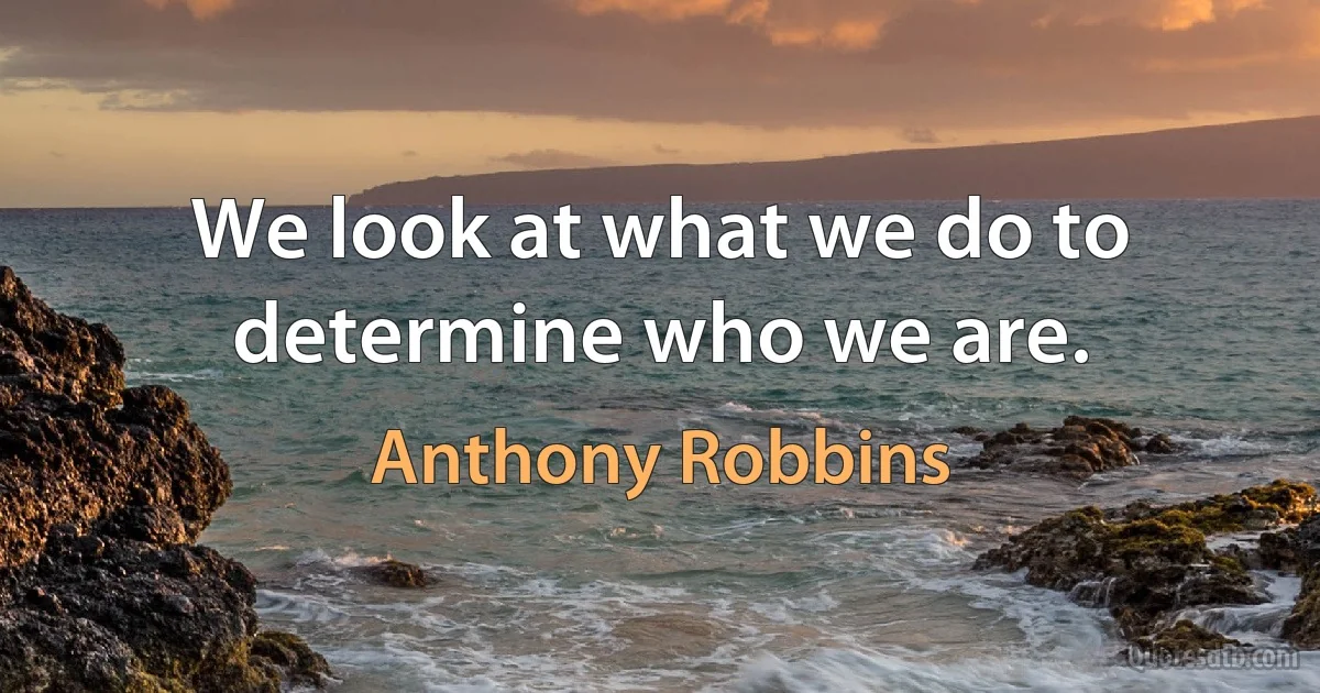 We look at what we do to determine who we are. (Anthony Robbins)