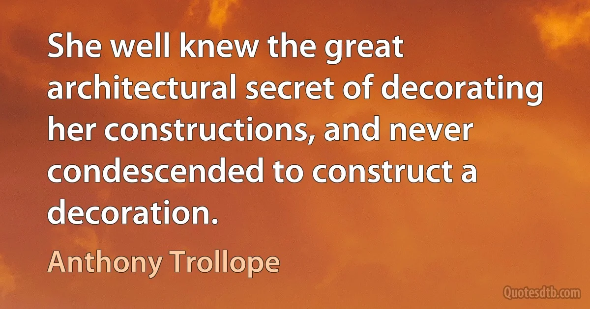 She well knew the great architectural secret of decorating her constructions, and never condescended to construct a decoration. (Anthony Trollope)