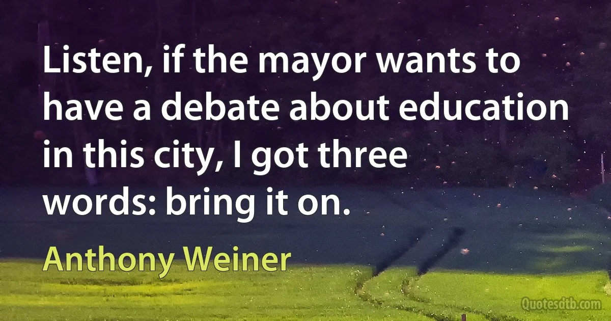 Listen, if the mayor wants to have a debate about education in this city, I got three words: bring it on. (Anthony Weiner)