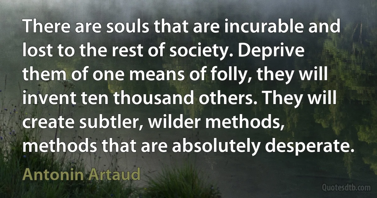 There are souls that are incurable and lost to the rest of society. Deprive them of one means of folly, they will invent ten thousand others. They will create subtler, wilder methods, methods that are absolutely desperate. (Antonin Artaud)