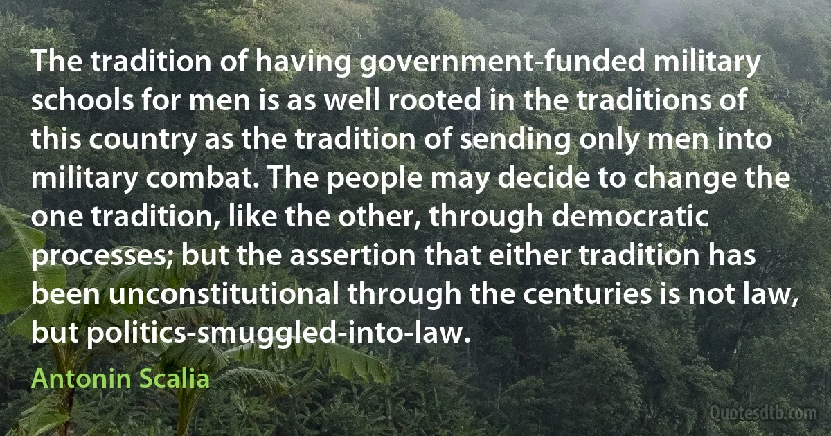 The tradition of having government-funded military schools for men is as well rooted in the traditions of this country as the tradition of sending only men into military combat. The people may decide to change the one tradition, like the other, through democratic processes; but the assertion that either tradition has been unconstitutional through the centuries is not law, but politics-smuggled-into-law. (Antonin Scalia)