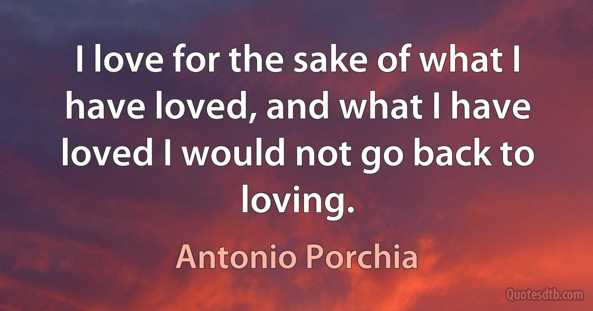 I love for the sake of what I have loved, and what I have loved I would not go back to loving. (Antonio Porchia)