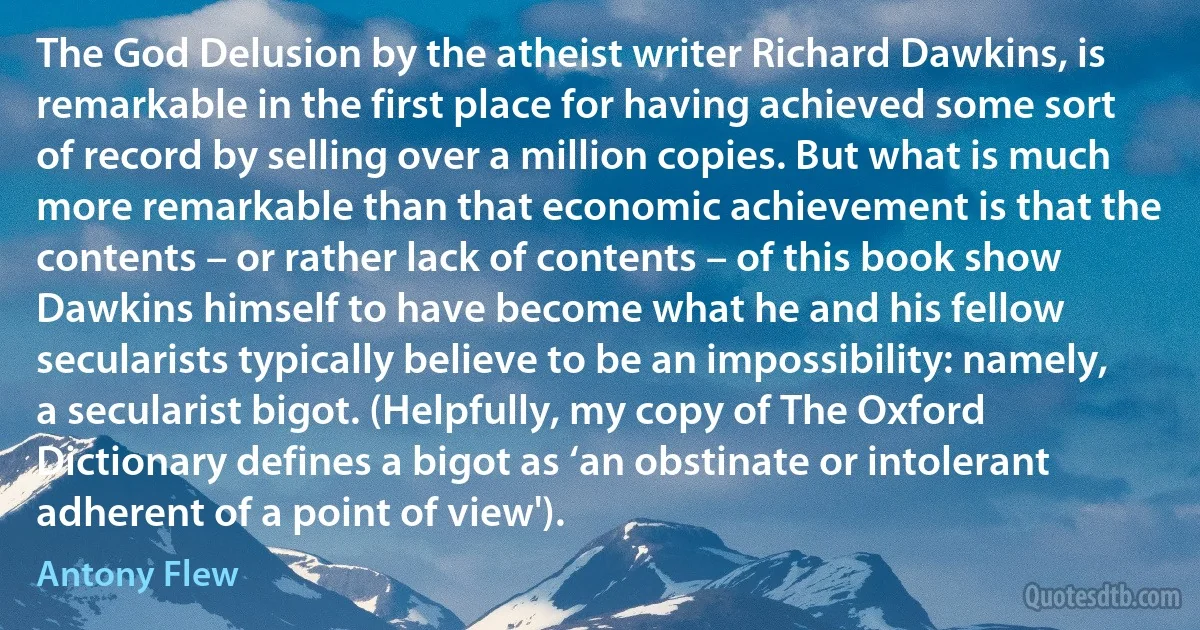 The God Delusion by the atheist writer Richard Dawkins, is remarkable in the first place for having achieved some sort of record by selling over a million copies. But what is much more remarkable than that economic achievement is that the contents – or rather lack of contents – of this book show Dawkins himself to have become what he and his fellow secularists typically believe to be an impossibility: namely, a secularist bigot. (Helpfully, my copy of The Oxford Dictionary defines a bigot as ‘an obstinate or intolerant adherent of a point of view'). (Antony Flew)