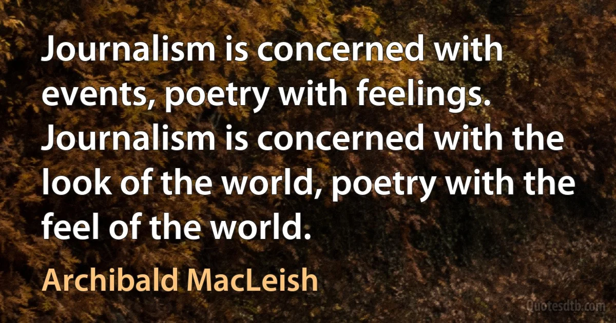 Journalism is concerned with events, poetry with feelings. Journalism is concerned with the look of the world, poetry with the feel of the world. (Archibald MacLeish)