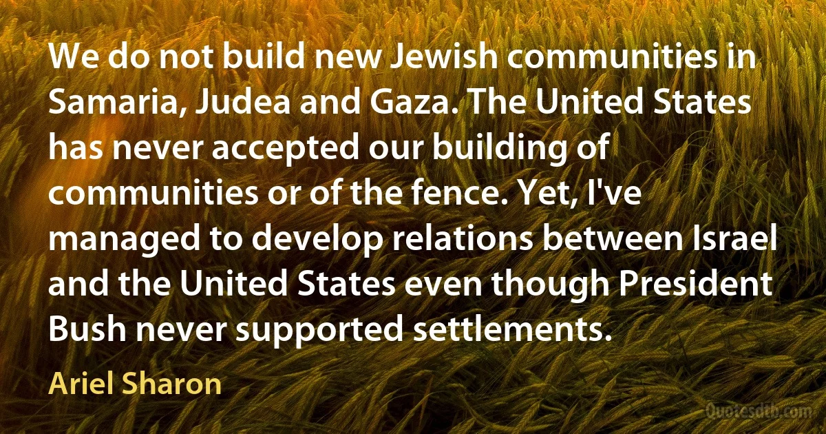 We do not build new Jewish communities in Samaria, Judea and Gaza. The United States has never accepted our building of communities or of the fence. Yet, I've managed to develop relations between Israel and the United States even though President Bush never supported settlements. (Ariel Sharon)