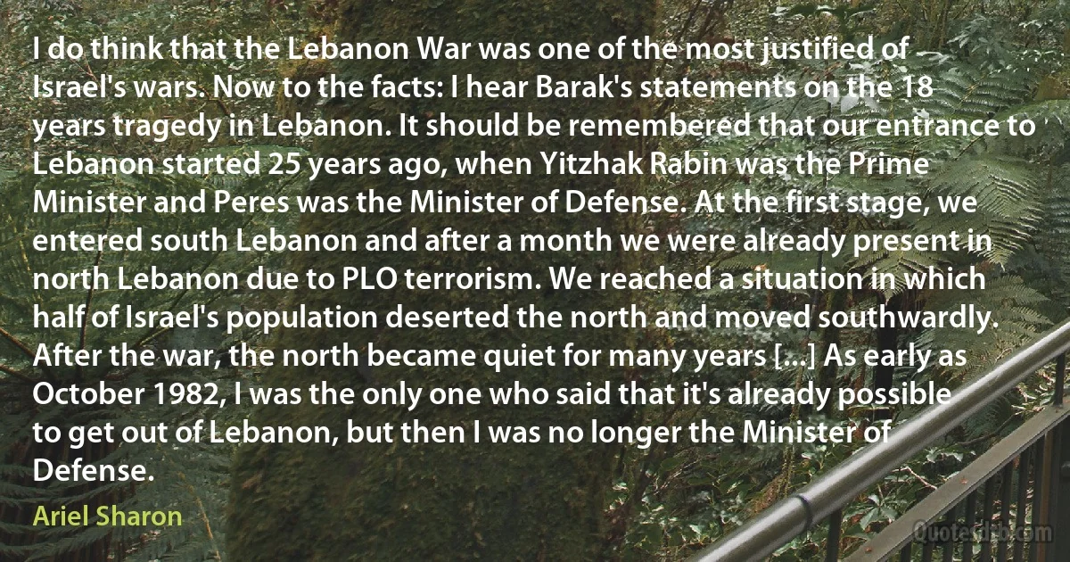 I do think that the Lebanon War was one of the most justified of Israel's wars. Now to the facts: I hear Barak's statements on the 18 years tragedy in Lebanon. It should be remembered that our entrance to Lebanon started 25 years ago, when Yitzhak Rabin was the Prime Minister and Peres was the Minister of Defense. At the first stage, we entered south Lebanon and after a month we were already present in north Lebanon due to PLO terrorism. We reached a situation in which half of Israel's population deserted the north and moved southwardly. After the war, the north became quiet for many years [...] As early as October 1982, I was the only one who said that it's already possible to get out of Lebanon, but then I was no longer the Minister of Defense. (Ariel Sharon)