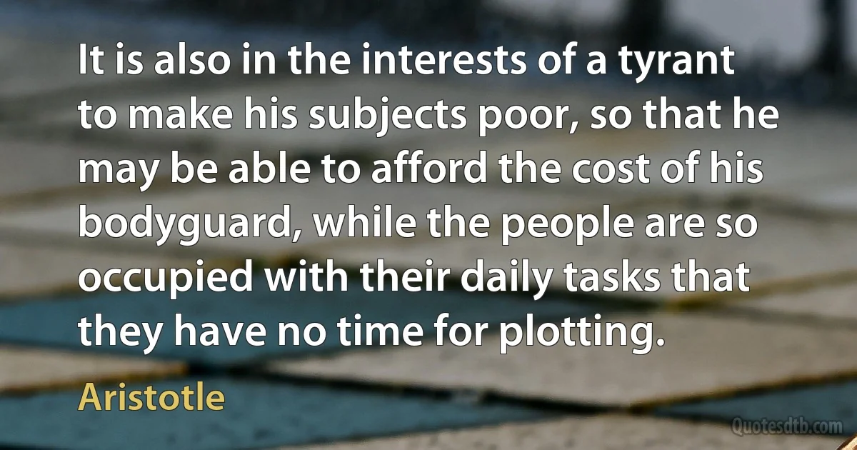 It is also in the interests of a tyrant to make his subjects poor, so that he may be able to afford the cost of his bodyguard, while the people are so occupied with their daily tasks that they have no time for plotting. (Aristotle)